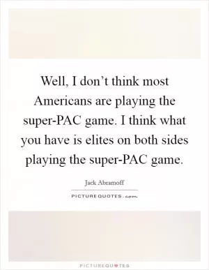 Well, I don’t think most Americans are playing the super-PAC game. I think what you have is elites on both sides playing the super-PAC game Picture Quote #1
