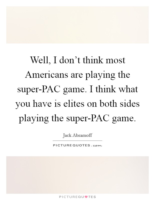 Well, I don't think most Americans are playing the super-PAC game. I think what you have is elites on both sides playing the super-PAC game Picture Quote #1