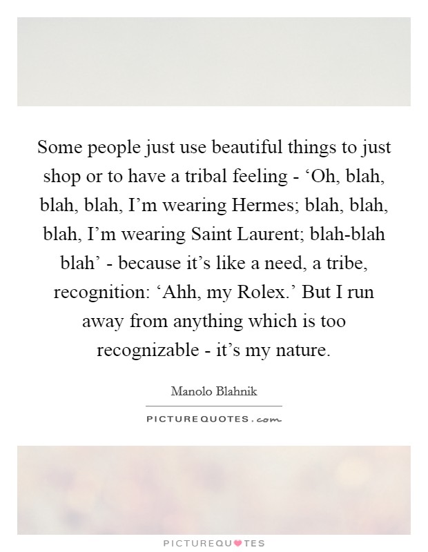 Some people just use beautiful things to just shop or to have a tribal feeling - ‘Oh, blah, blah, blah, I'm wearing Hermes; blah, blah, blah, I'm wearing Saint Laurent; blah-blah blah' - because it's like a need, a tribe, recognition: ‘Ahh, my Rolex.' But I run away from anything which is too recognizable - it's my nature Picture Quote #1