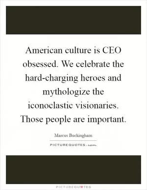 American culture is CEO obsessed. We celebrate the hard-charging heroes and mythologize the iconoclastic visionaries. Those people are important Picture Quote #1