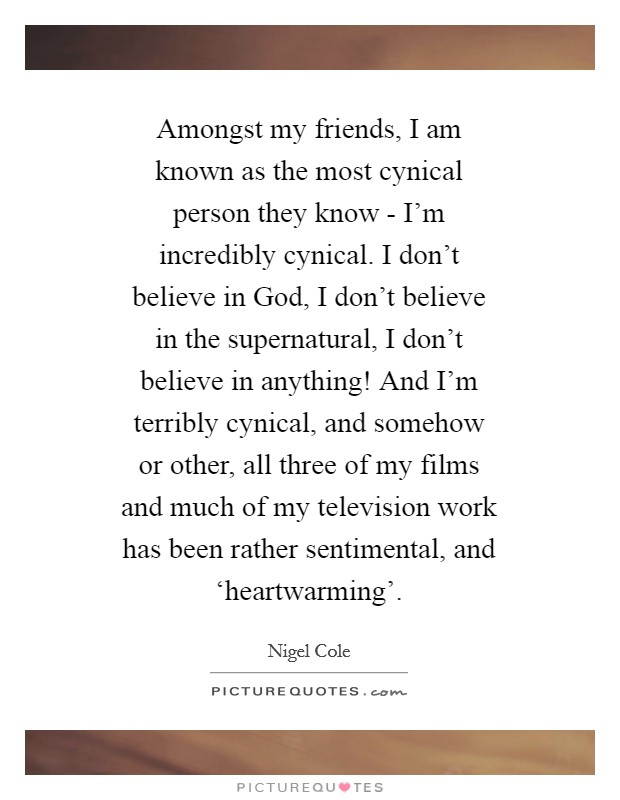 Amongst my friends, I am known as the most cynical person they know - I'm incredibly cynical. I don't believe in God, I don't believe in the supernatural, I don't believe in anything! And I'm terribly cynical, and somehow or other, all three of my films and much of my television work has been rather sentimental, and ‘heartwarming' Picture Quote #1
