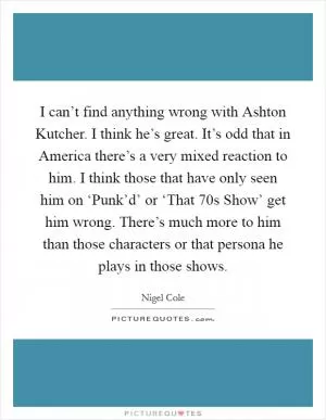 I can’t find anything wrong with Ashton Kutcher. I think he’s great. It’s odd that in America there’s a very mixed reaction to him. I think those that have only seen him on ‘Punk’d’ or ‘That 70s Show’ get him wrong. There’s much more to him than those characters or that persona he plays in those shows Picture Quote #1