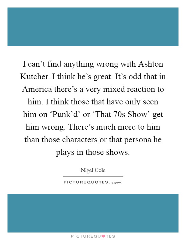 I can't find anything wrong with Ashton Kutcher. I think he's great. It's odd that in America there's a very mixed reaction to him. I think those that have only seen him on ‘Punk'd' or ‘That 70s Show' get him wrong. There's much more to him than those characters or that persona he plays in those shows Picture Quote #1