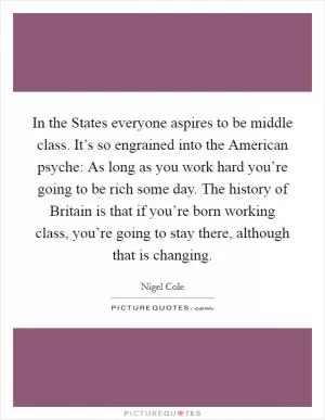 In the States everyone aspires to be middle class. It’s so engrained into the American psyche: As long as you work hard you’re going to be rich some day. The history of Britain is that if you’re born working class, you’re going to stay there, although that is changing Picture Quote #1