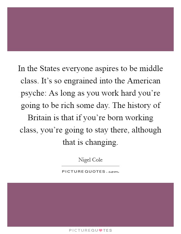 In the States everyone aspires to be middle class. It's so engrained into the American psyche: As long as you work hard you're going to be rich some day. The history of Britain is that if you're born working class, you're going to stay there, although that is changing Picture Quote #1