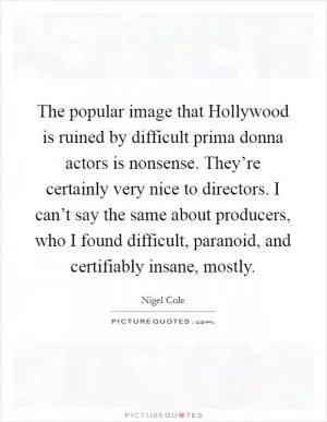 The popular image that Hollywood is ruined by difficult prima donna actors is nonsense. They’re certainly very nice to directors. I can’t say the same about producers, who I found difficult, paranoid, and certifiably insane, mostly Picture Quote #1