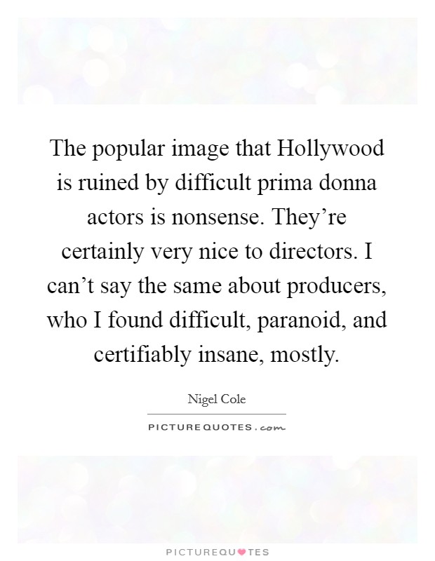 The popular image that Hollywood is ruined by difficult prima donna actors is nonsense. They're certainly very nice to directors. I can't say the same about producers, who I found difficult, paranoid, and certifiably insane, mostly Picture Quote #1