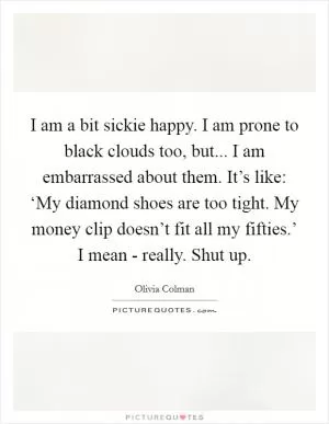 I am a bit sickie happy. I am prone to black clouds too, but... I am embarrassed about them. It’s like: ‘My diamond shoes are too tight. My money clip doesn’t fit all my fifties.’ I mean - really. Shut up Picture Quote #1