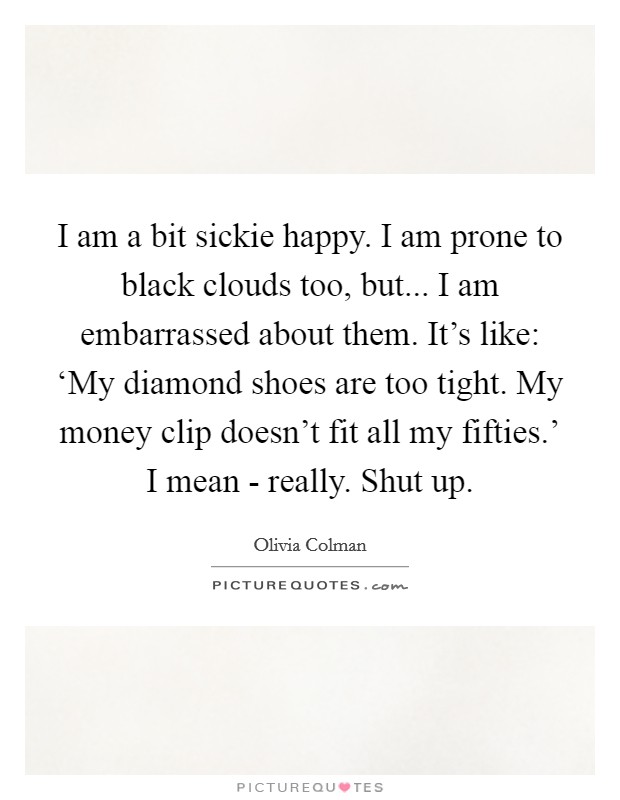I am a bit sickie happy. I am prone to black clouds too, but... I am embarrassed about them. It's like: ‘My diamond shoes are too tight. My money clip doesn't fit all my fifties.' I mean - really. Shut up Picture Quote #1