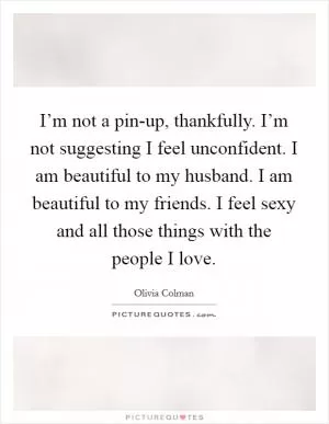 I’m not a pin-up, thankfully. I’m not suggesting I feel unconfident. I am beautiful to my husband. I am beautiful to my friends. I feel sexy and all those things with the people I love Picture Quote #1