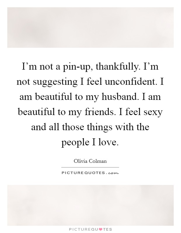 I'm not a pin-up, thankfully. I'm not suggesting I feel unconfident. I am beautiful to my husband. I am beautiful to my friends. I feel sexy and all those things with the people I love Picture Quote #1