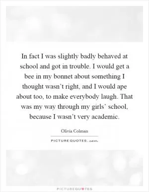 In fact I was slightly badly behaved at school and got in trouble. I would get a bee in my bonnet about something I thought wasn’t right, and I would ape about too, to make everybody laugh. That was my way through my girls’ school, because I wasn’t very academic Picture Quote #1