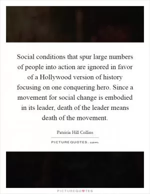 Social conditions that spur large numbers of people into action are ignored in favor of a Hollywood version of history focusing on one conquering hero. Since a movement for social change is embodied in its leader, death of the leader means death of the movement Picture Quote #1