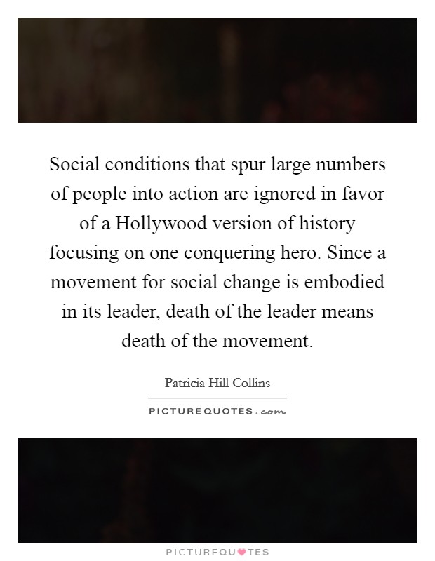Social conditions that spur large numbers of people into action are ignored in favor of a Hollywood version of history focusing on one conquering hero. Since a movement for social change is embodied in its leader, death of the leader means death of the movement Picture Quote #1