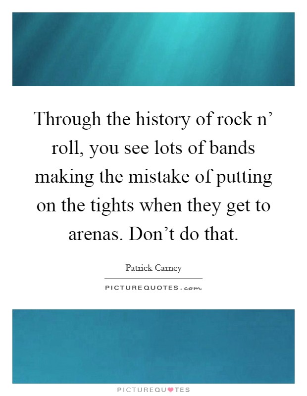 Through the history of rock n' roll, you see lots of bands making the mistake of putting on the tights when they get to arenas. Don't do that Picture Quote #1