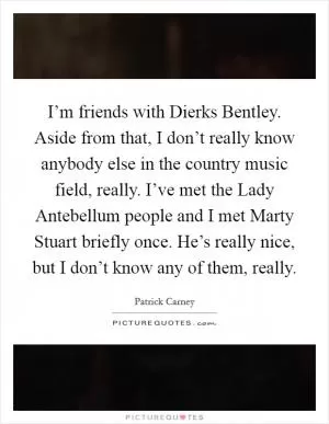I’m friends with Dierks Bentley. Aside from that, I don’t really know anybody else in the country music field, really. I’ve met the Lady Antebellum people and I met Marty Stuart briefly once. He’s really nice, but I don’t know any of them, really Picture Quote #1