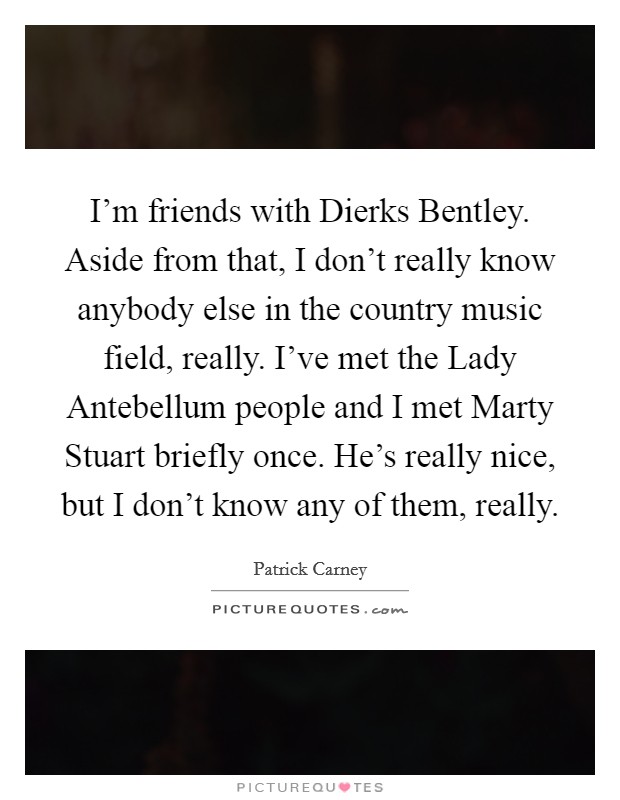 I'm friends with Dierks Bentley. Aside from that, I don't really know anybody else in the country music field, really. I've met the Lady Antebellum people and I met Marty Stuart briefly once. He's really nice, but I don't know any of them, really Picture Quote #1