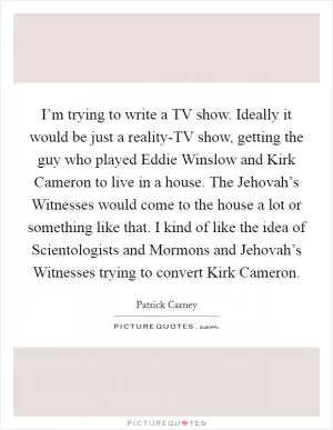 I’m trying to write a TV show. Ideally it would be just a reality-TV show, getting the guy who played Eddie Winslow and Kirk Cameron to live in a house. The Jehovah’s Witnesses would come to the house a lot or something like that. I kind of like the idea of Scientologists and Mormons and Jehovah’s Witnesses trying to convert Kirk Cameron Picture Quote #1