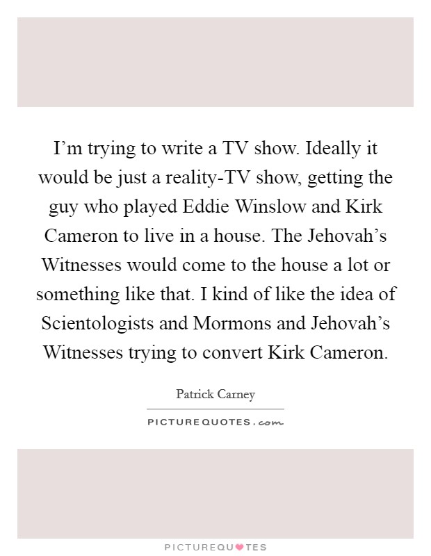 I'm trying to write a TV show. Ideally it would be just a reality-TV show, getting the guy who played Eddie Winslow and Kirk Cameron to live in a house. The Jehovah's Witnesses would come to the house a lot or something like that. I kind of like the idea of Scientologists and Mormons and Jehovah's Witnesses trying to convert Kirk Cameron Picture Quote #1
