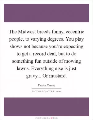 The Midwest breeds funny, eccentric people, to varying degrees. You play shows not because you’re expecting to get a record deal, but to do something fun outside of mowing lawns. Everything else is just gravy... Or mustard Picture Quote #1