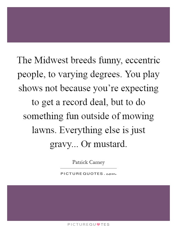 The Midwest breeds funny, eccentric people, to varying degrees. You play shows not because you're expecting to get a record deal, but to do something fun outside of mowing lawns. Everything else is just gravy... Or mustard Picture Quote #1