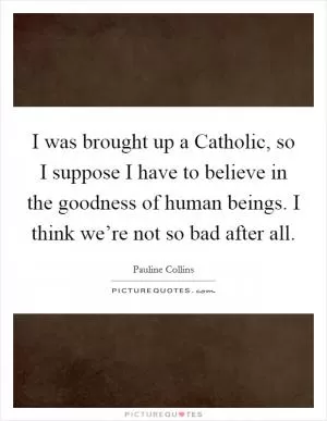 I was brought up a Catholic, so I suppose I have to believe in the goodness of human beings. I think we’re not so bad after all Picture Quote #1