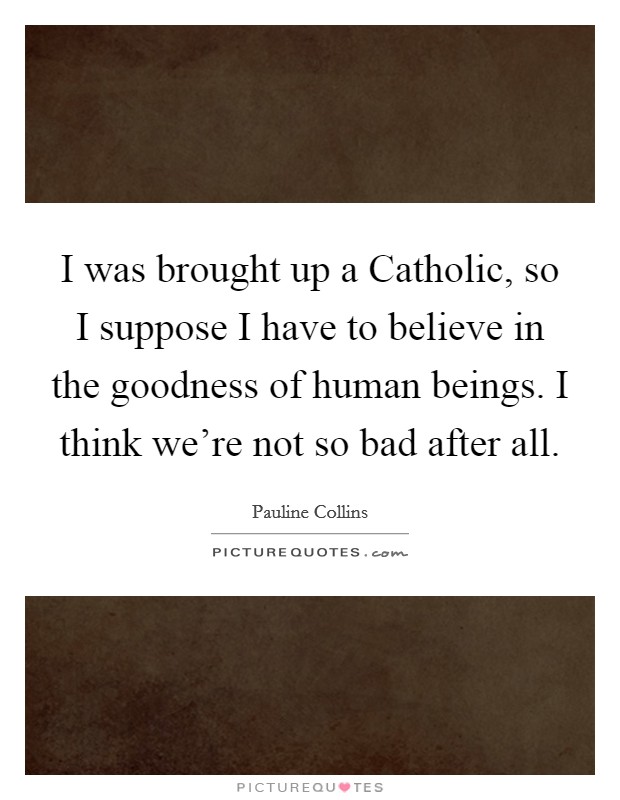 I was brought up a Catholic, so I suppose I have to believe in the goodness of human beings. I think we're not so bad after all Picture Quote #1