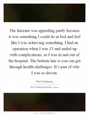 The Internet was appealing partly because it was something I could do in bed and feel like I was achieving something. I had an operation when I was 13 and ended up with complications, so I was in and out of the hospital. The bottom line is you can get through health challenges. It’s part of why I was so driven Picture Quote #1