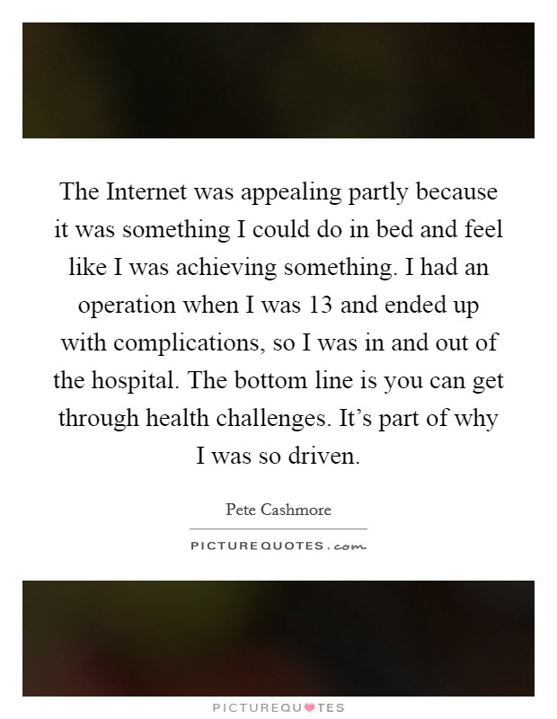 The Internet was appealing partly because it was something I could do in bed and feel like I was achieving something. I had an operation when I was 13 and ended up with complications, so I was in and out of the hospital. The bottom line is you can get through health challenges. It's part of why I was so driven Picture Quote #1