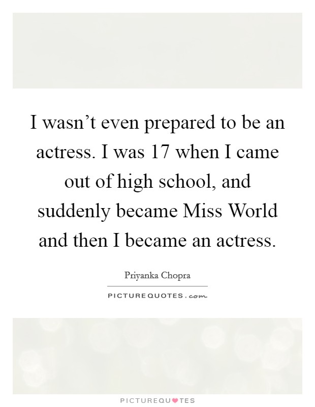 I wasn't even prepared to be an actress. I was 17 when I came out of high school, and suddenly became Miss World and then I became an actress Picture Quote #1