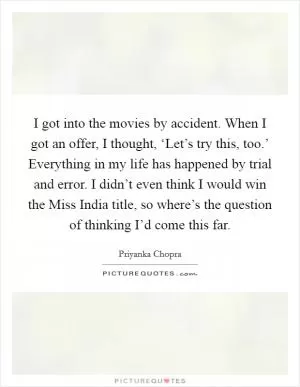 I got into the movies by accident. When I got an offer, I thought, ‘Let’s try this, too.’ Everything in my life has happened by trial and error. I didn’t even think I would win the Miss India title, so where’s the question of thinking I’d come this far Picture Quote #1