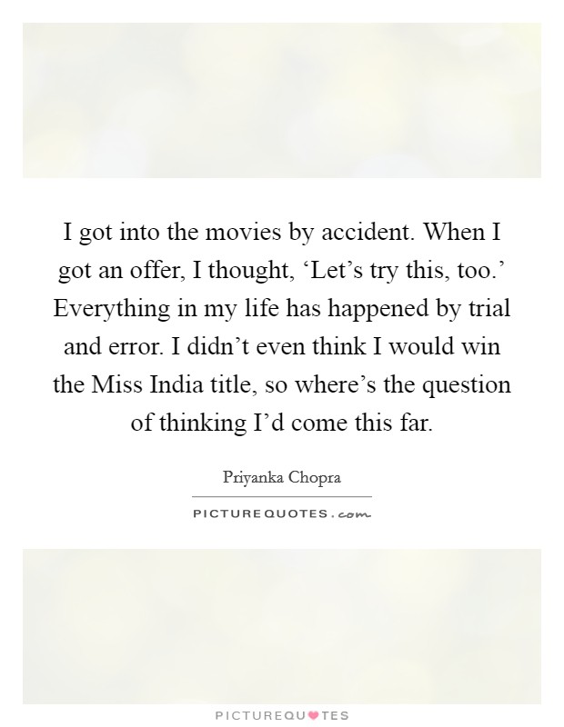 I got into the movies by accident. When I got an offer, I thought, ‘Let's try this, too.' Everything in my life has happened by trial and error. I didn't even think I would win the Miss India title, so where's the question of thinking I'd come this far Picture Quote #1