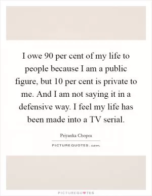 I owe 90 per cent of my life to people because I am a public figure, but 10 per cent is private to me. And I am not saying it in a defensive way. I feel my life has been made into a TV serial Picture Quote #1