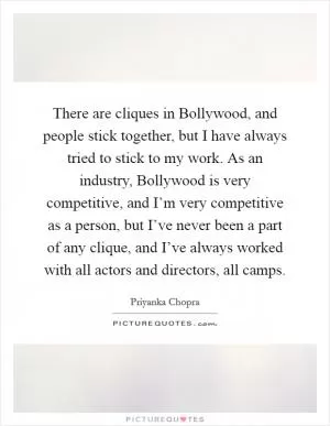 There are cliques in Bollywood, and people stick together, but I have always tried to stick to my work. As an industry, Bollywood is very competitive, and I’m very competitive as a person, but I’ve never been a part of any clique, and I’ve always worked with all actors and directors, all camps Picture Quote #1