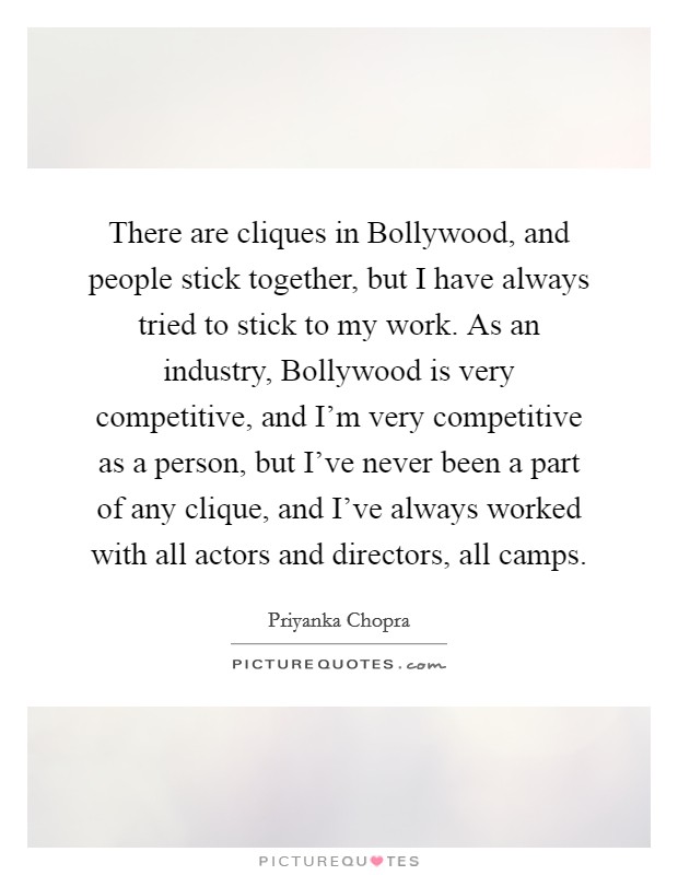There are cliques in Bollywood, and people stick together, but I have always tried to stick to my work. As an industry, Bollywood is very competitive, and I'm very competitive as a person, but I've never been a part of any clique, and I've always worked with all actors and directors, all camps Picture Quote #1