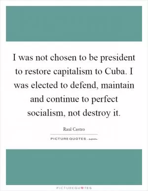 I was not chosen to be president to restore capitalism to Cuba. I was elected to defend, maintain and continue to perfect socialism, not destroy it Picture Quote #1