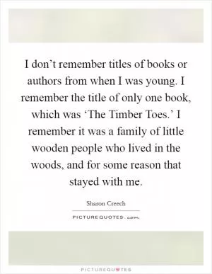 I don’t remember titles of books or authors from when I was young. I remember the title of only one book, which was ‘The Timber Toes.’ I remember it was a family of little wooden people who lived in the woods, and for some reason that stayed with me Picture Quote #1