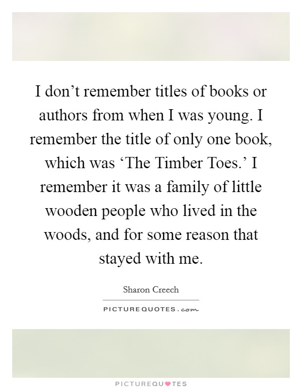 I don't remember titles of books or authors from when I was young. I remember the title of only one book, which was ‘The Timber Toes.' I remember it was a family of little wooden people who lived in the woods, and for some reason that stayed with me Picture Quote #1