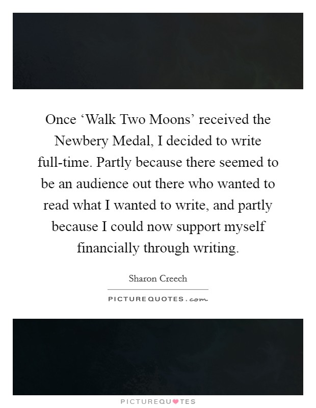 Once ‘Walk Two Moons' received the Newbery Medal, I decided to write full-time. Partly because there seemed to be an audience out there who wanted to read what I wanted to write, and partly because I could now support myself financially through writing Picture Quote #1