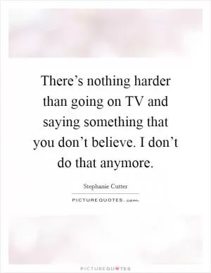 There’s nothing harder than going on TV and saying something that you don’t believe. I don’t do that anymore Picture Quote #1