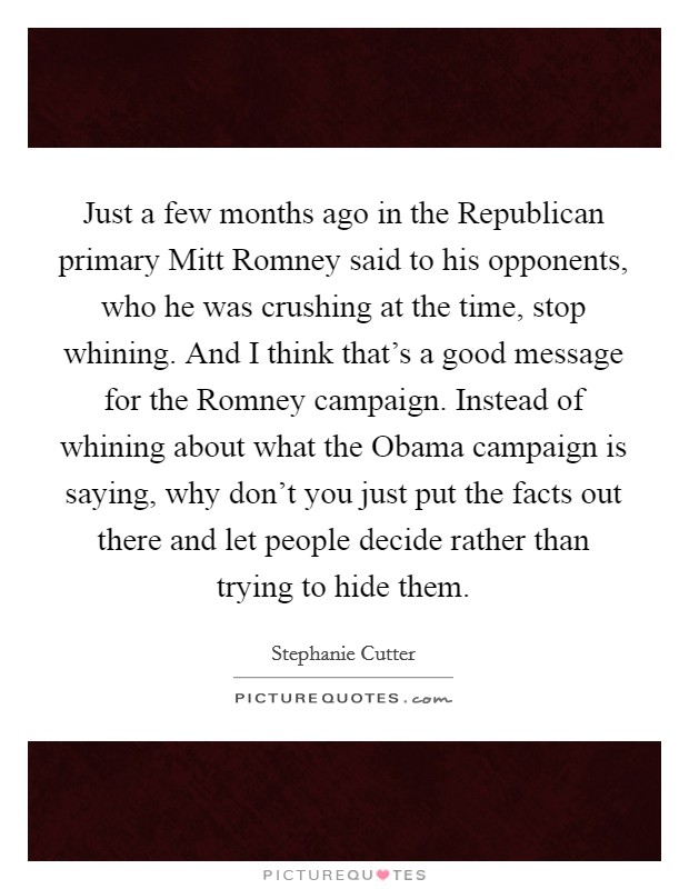 Just a few months ago in the Republican primary Mitt Romney said to his opponents, who he was crushing at the time, stop whining. And I think that's a good message for the Romney campaign. Instead of whining about what the Obama campaign is saying, why don't you just put the facts out there and let people decide rather than trying to hide them Picture Quote #1