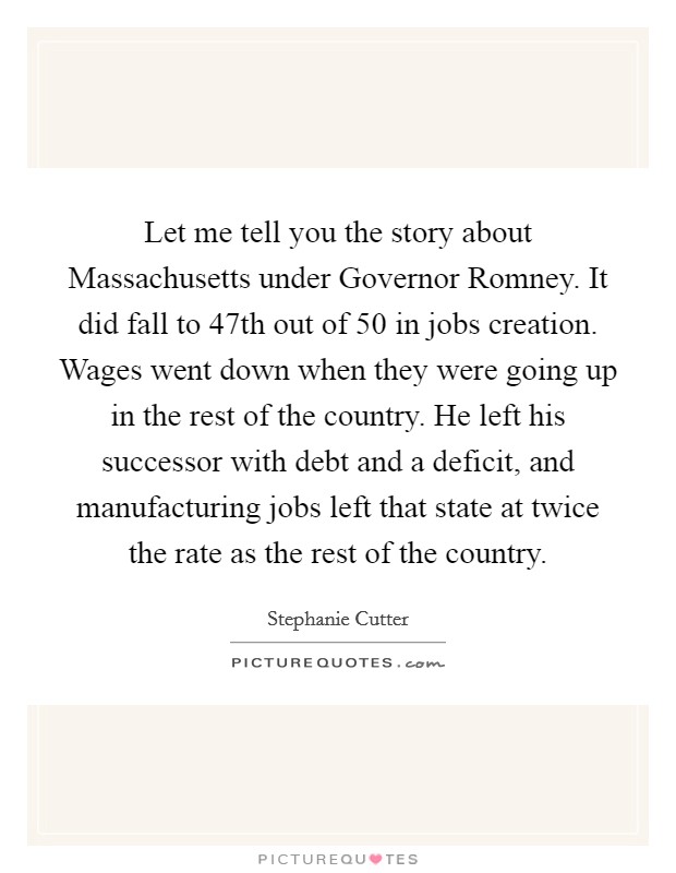Let me tell you the story about Massachusetts under Governor Romney. It did fall to 47th out of 50 in jobs creation. Wages went down when they were going up in the rest of the country. He left his successor with debt and a deficit, and manufacturing jobs left that state at twice the rate as the rest of the country Picture Quote #1