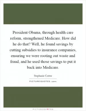 President Obama, through health care reform, strengthened Medicare. How did he do that? Well, he found savings by cutting subsidies to insurance companies, ensuring we were rooting out waste and fraud, and he used those savings to put it back into Medicare Picture Quote #1
