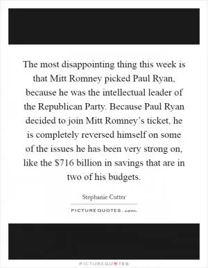 The most disappointing thing this week is that Mitt Romney picked Paul Ryan, because he was the intellectual leader of the Republican Party. Because Paul Ryan decided to join Mitt Romney’s ticket, he is completely reversed himself on some of the issues he has been very strong on, like the $716 billion in savings that are in two of his budgets Picture Quote #1