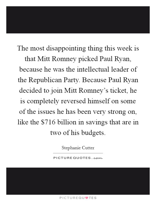 The most disappointing thing this week is that Mitt Romney picked Paul Ryan, because he was the intellectual leader of the Republican Party. Because Paul Ryan decided to join Mitt Romney's ticket, he is completely reversed himself on some of the issues he has been very strong on, like the $716 billion in savings that are in two of his budgets Picture Quote #1