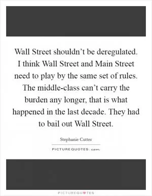 Wall Street shouldn’t be deregulated. I think Wall Street and Main Street need to play by the same set of rules. The middle-class can’t carry the burden any longer, that is what happened in the last decade. They had to bail out Wall Street Picture Quote #1