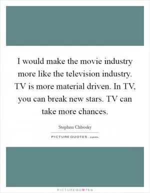 I would make the movie industry more like the television industry. TV is more material driven. In TV, you can break new stars. TV can take more chances Picture Quote #1