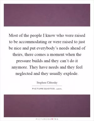 Most of the people I know who were raised to be accommodating or were raised to just be nice and put everybody’s needs ahead of theirs, there comes a moment when the pressure builds and they can’t do it anymore. They have needs and they feel neglected and they usually explode Picture Quote #1