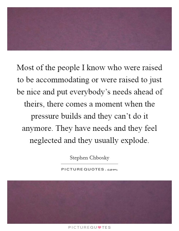 Most of the people I know who were raised to be accommodating or were raised to just be nice and put everybody's needs ahead of theirs, there comes a moment when the pressure builds and they can't do it anymore. They have needs and they feel neglected and they usually explode Picture Quote #1