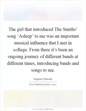 The girl that introduced The Smiths’ song ‘Asleep’ to me was an important musical influence that I met in college. From there it’s been an ongoing journey of different bands at different times, introducing bands and songs to me Picture Quote #1